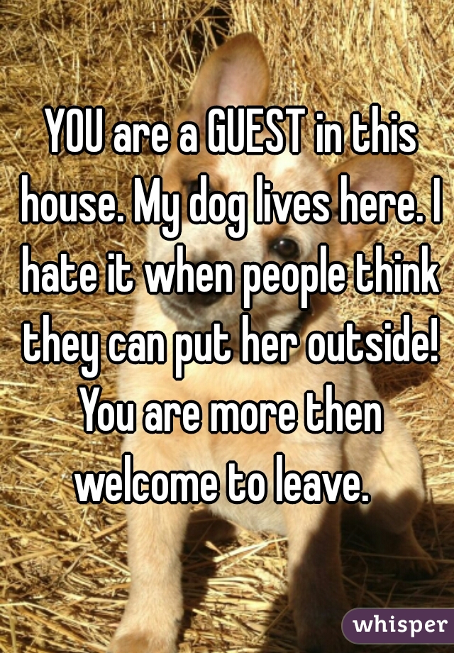 YOU are a GUEST in this house. My dog lives here. I hate it when people think they can put her outside! You are more then welcome to leave.  