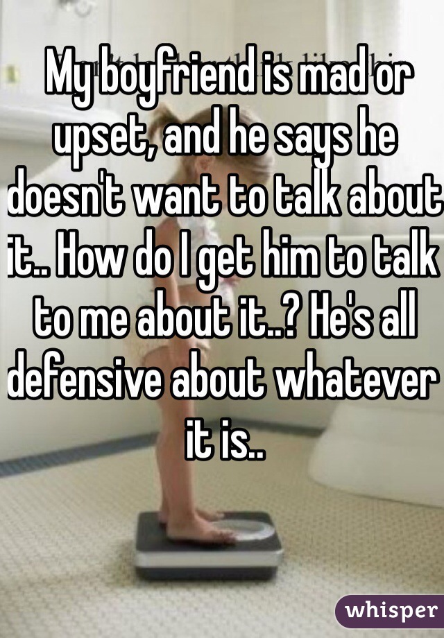  My boyfriend is mad or upset, and he says he doesn't want to talk about it.. How do I get him to talk to me about it..? He's all defensive about whatever it is..