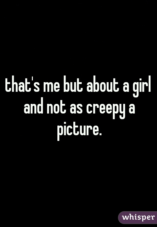 that's me but about a girl and not as creepy a picture.