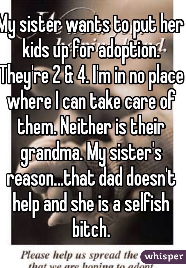 My sister wants to put her kids up for adoption. They're 2 & 4. I'm in no place where I can take care of them. Neither is their grandma. My sister's reason...that dad doesn't help and she is a selfish bitch.