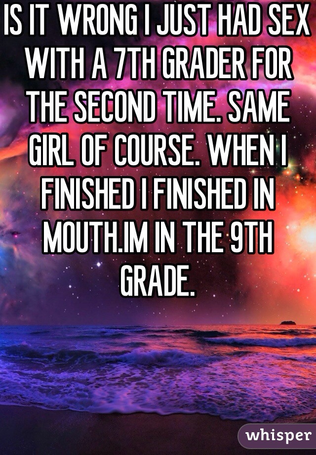 IS IT WRONG I JUST HAD SEX WITH A 7TH GRADER FOR THE SECOND TIME. SAME GIRL OF COURSE. WHEN I FINISHED I FINISHED IN MOUTH.IM IN THE 9TH GRADE.