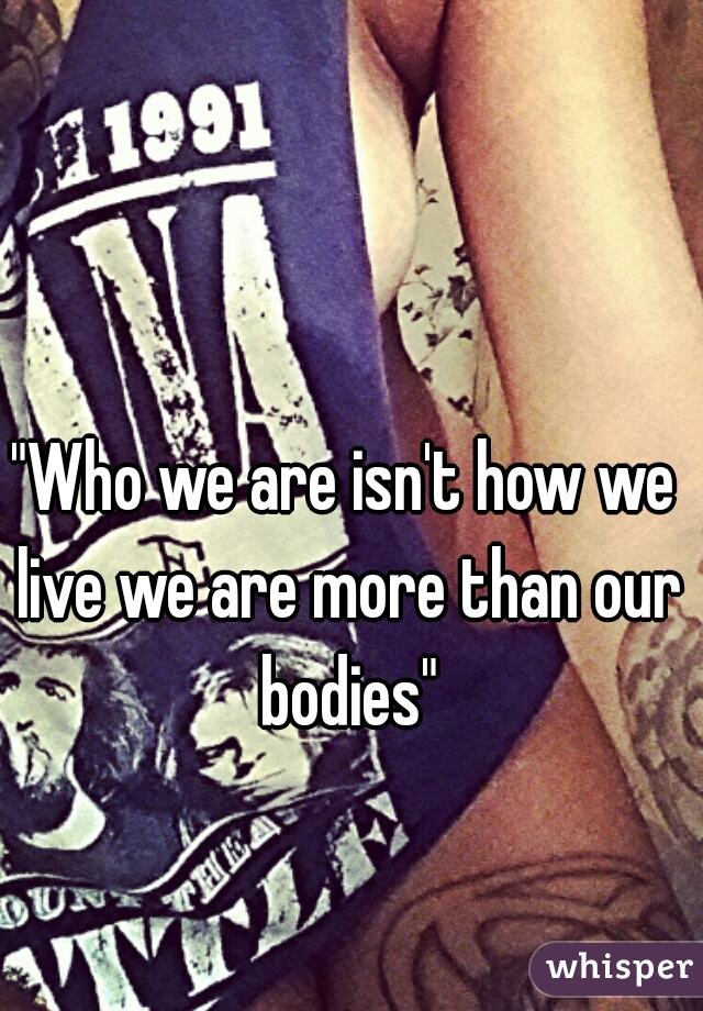 "Who we are isn't how we live we are more than our bodies"