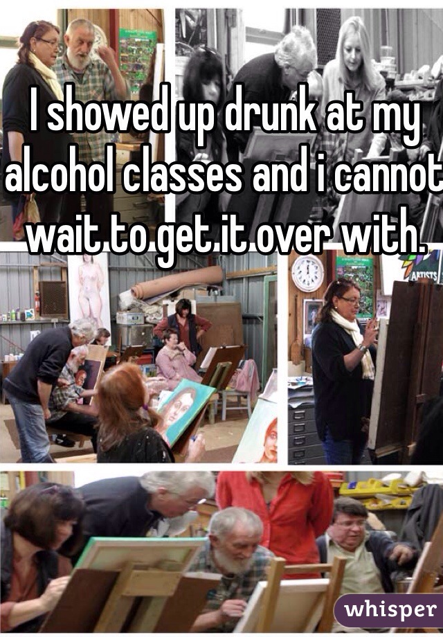 I showed up drunk at my alcohol classes and i cannot wait to get it over with.  