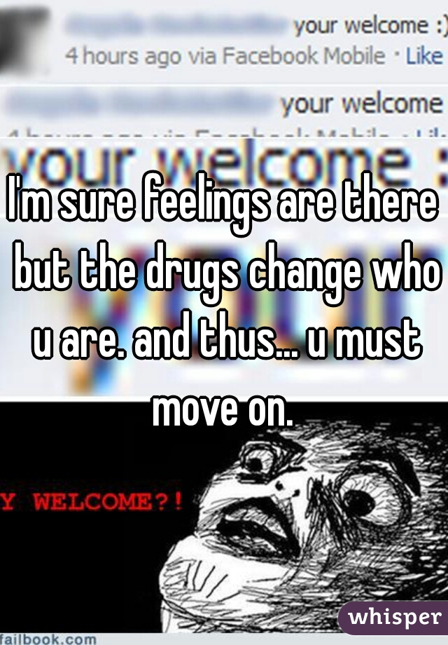 I'm sure feelings are there but the drugs change who u are. and thus... u must move on. 