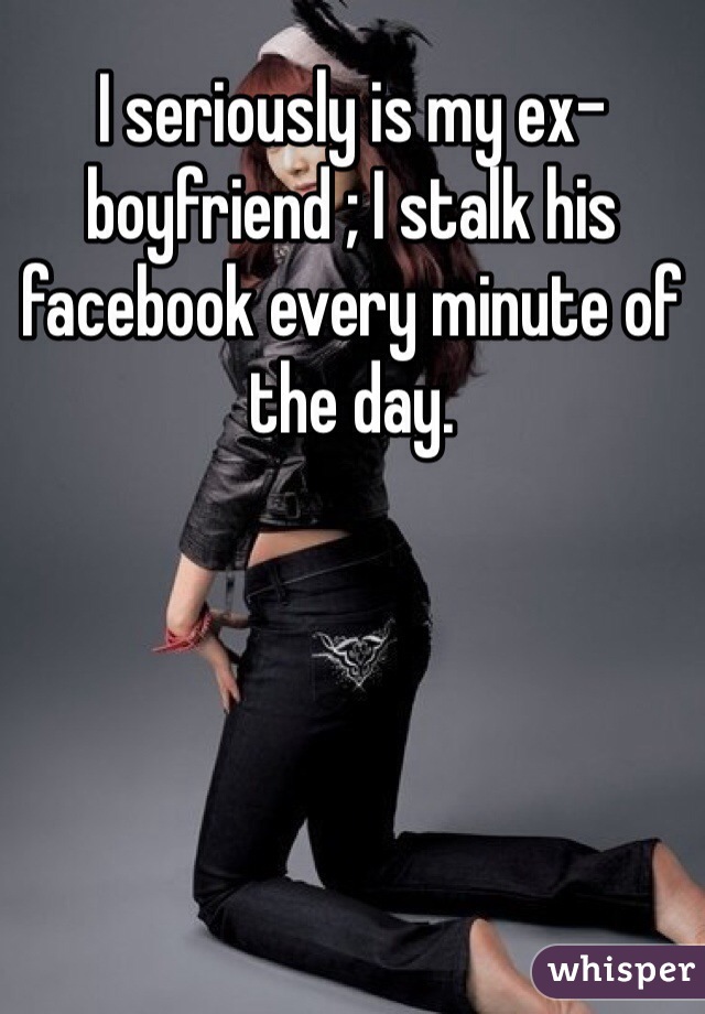 I seriously is my ex-boyfriend ; I stalk his facebook every minute of the day. 