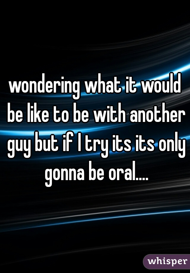 wondering what it would be like to be with another guy but if I try its its only gonna be oral....