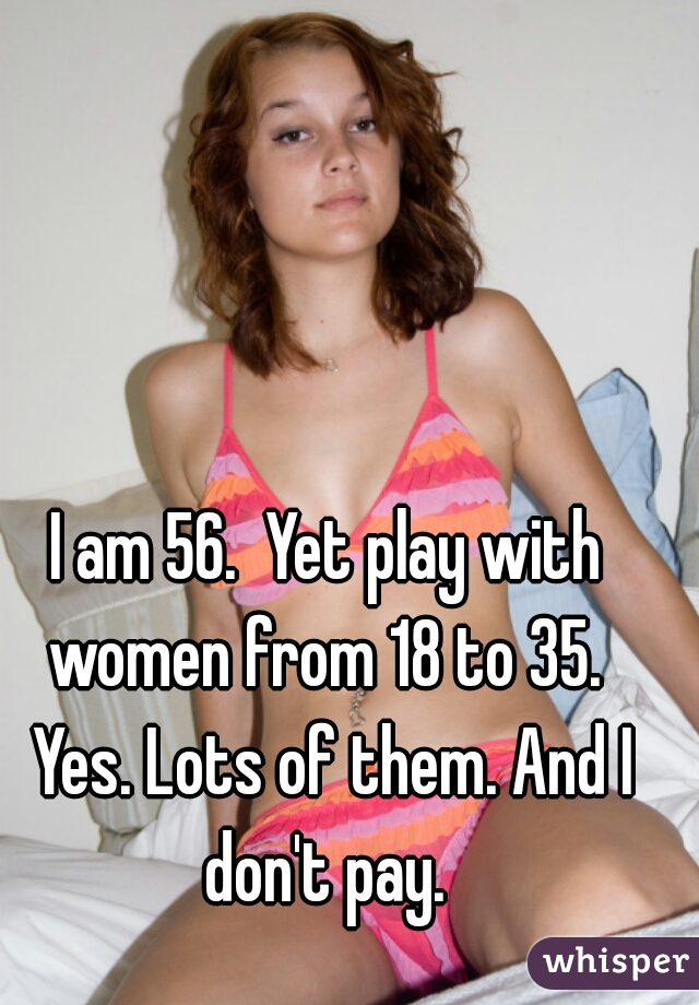 I am 56.  Yet play with women from 18 to 35.  Yes. Lots of them. And I don't pay. 