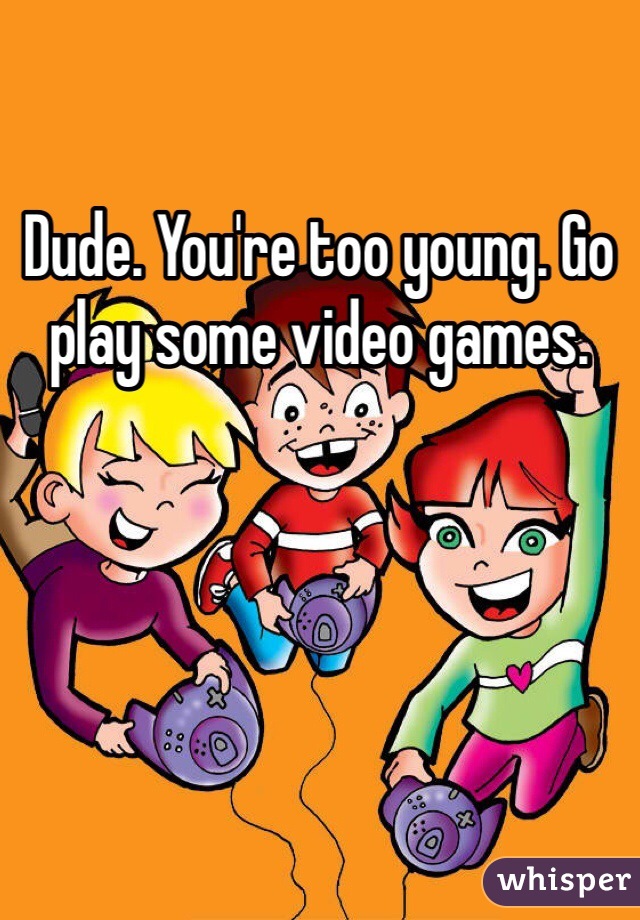 Dude. You're too young. Go play some video games. 