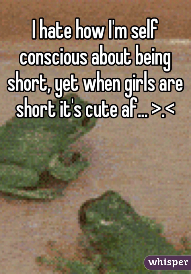 I hate how I'm self conscious about being short, yet when girls are short it's cute af... >.<