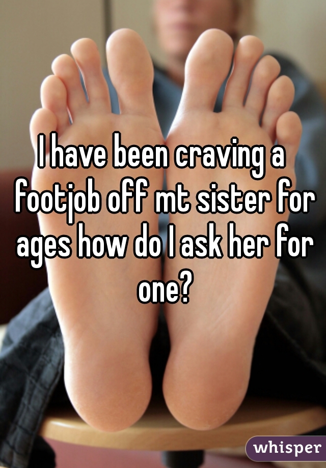 I have been craving a footjob off mt sister for ages how do I ask her for one?