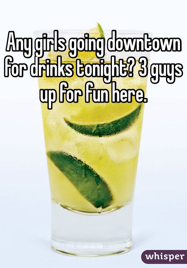 Any girls going downtown for drinks tonight? 3 guys up for fun here.