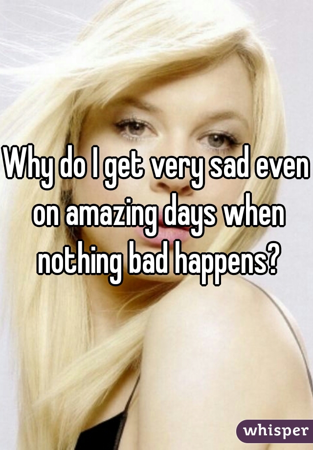 Why do I get very sad even on amazing days when nothing bad happens?