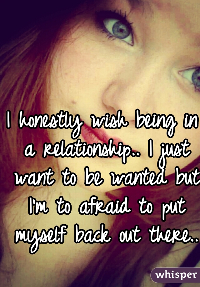 I honestly wish being in a relationship.. I just want to be wanted but I'm to afraid to put myself back out there..