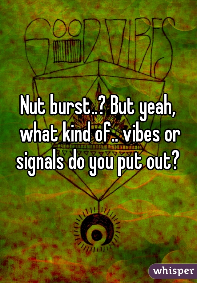 Nut burst..? But yeah, what kind of.. vibes or signals do you put out? 