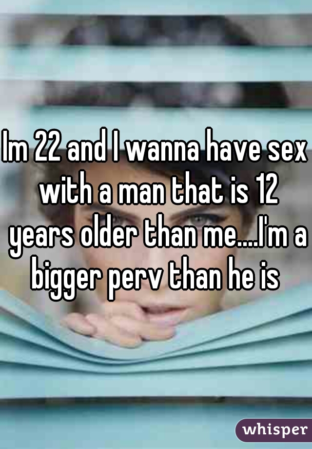 Im 22 and I wanna have sex with a man that is 12 years older than me....I'm a bigger perv than he is 