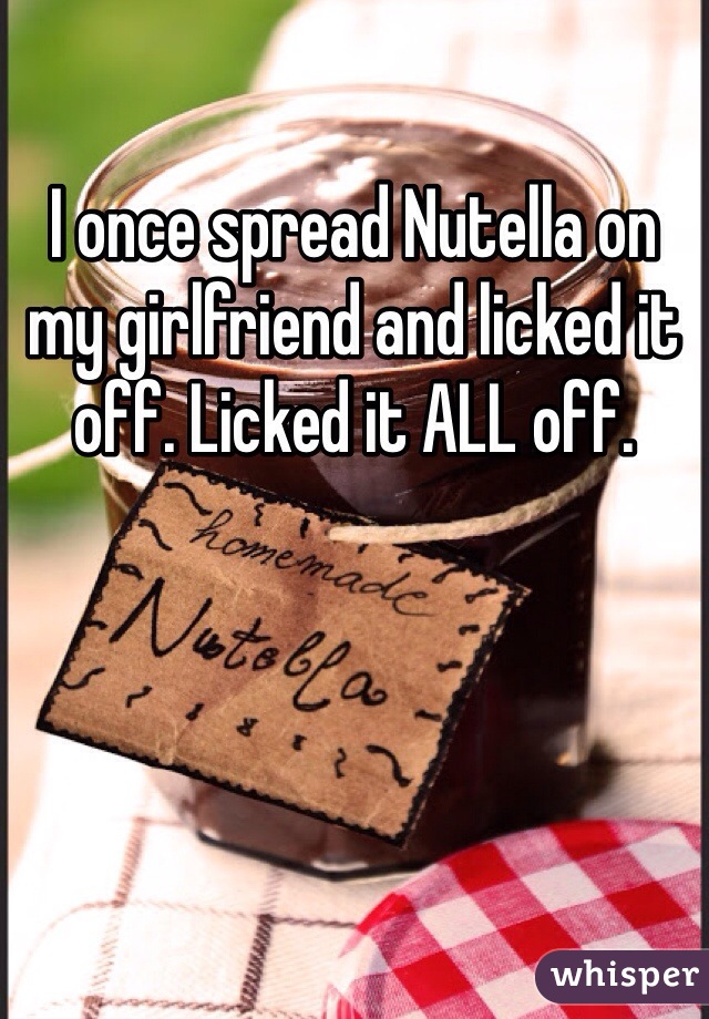 I once spread Nutella on my girlfriend and licked it off. Licked it ALL off. 
