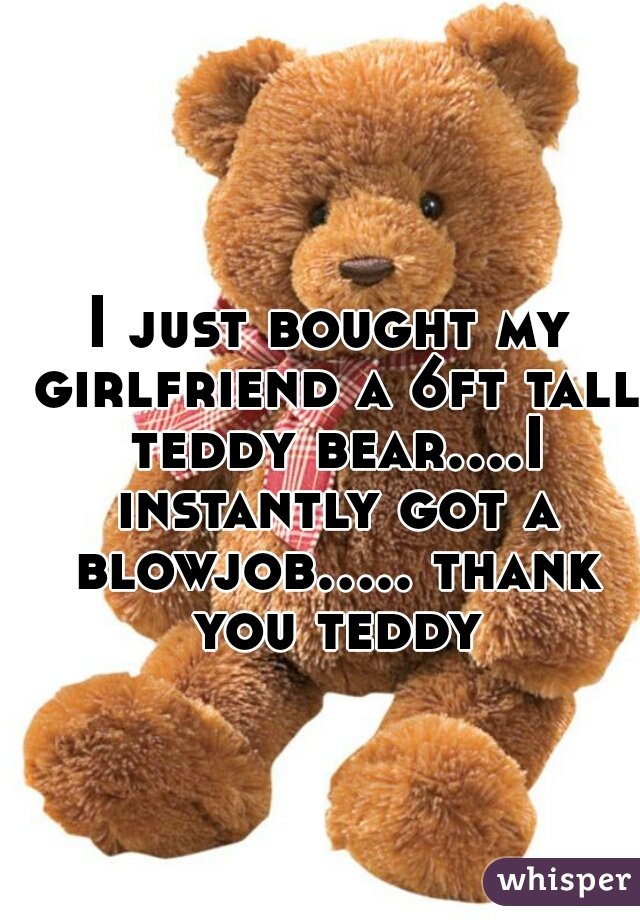 I just bought my girlfriend a 6ft tall teddy bear....I instantly got a blowjob..... thank you teddy