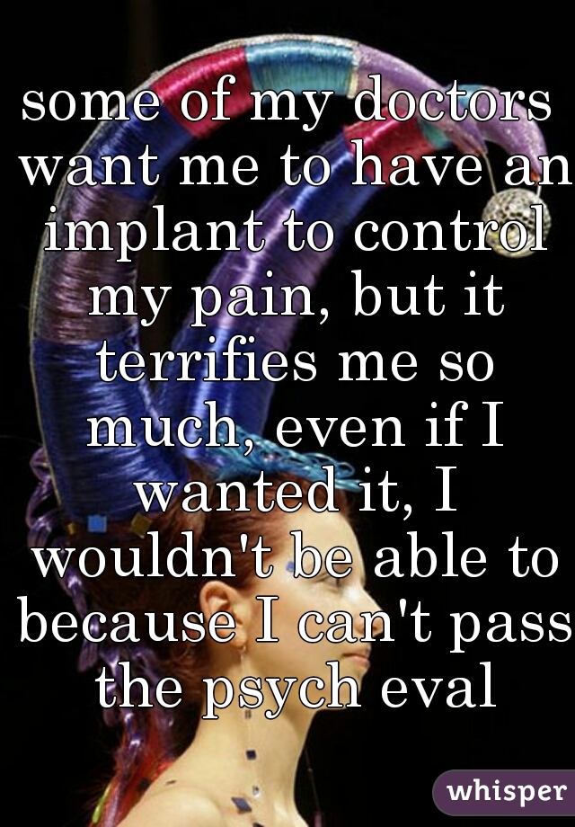 some of my doctors want me to have an implant to control my pain, but it terrifies me so much, even if I wanted it, I wouldn't be able to because I can't pass the psych eval