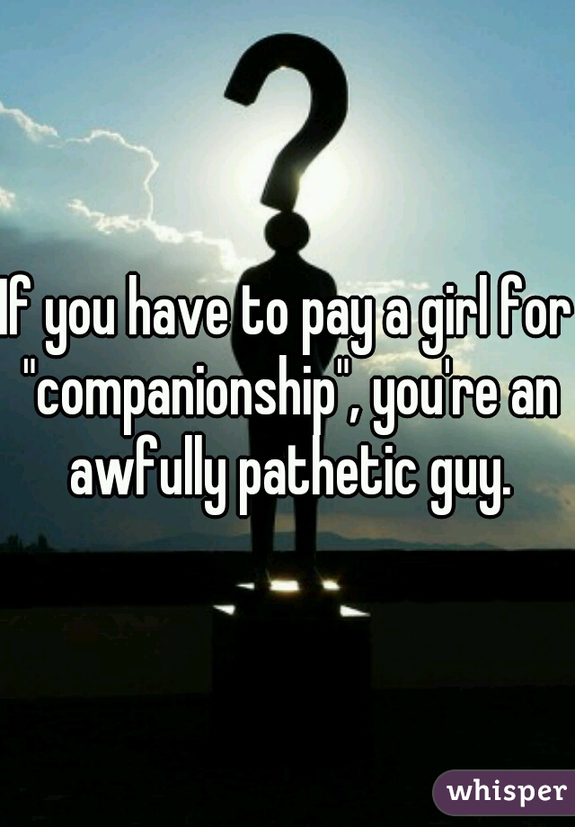 If you have to pay a girl for "companionship", you're an awfully pathetic guy.