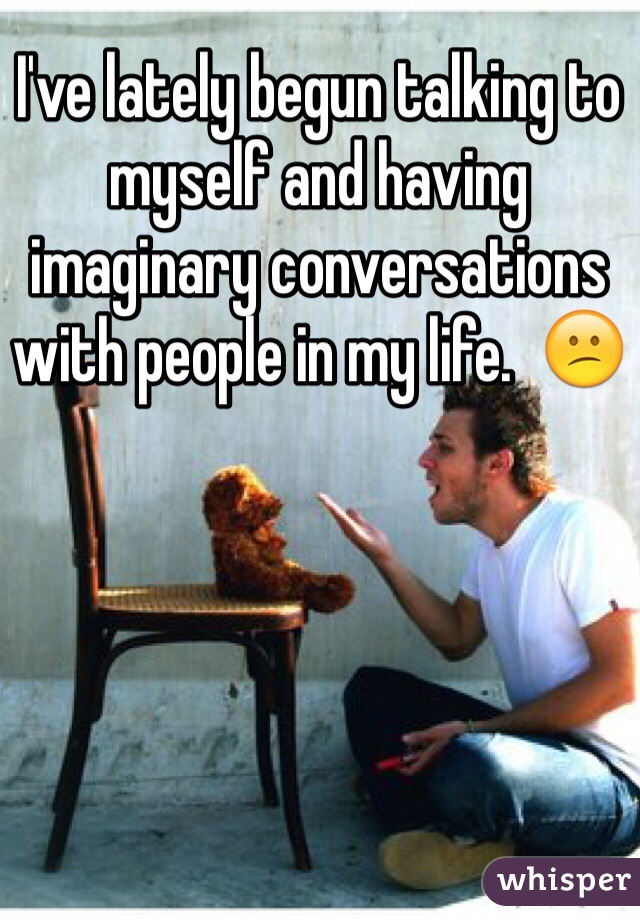 I've lately begun talking to myself and having imaginary conversations with people in my life.  😕