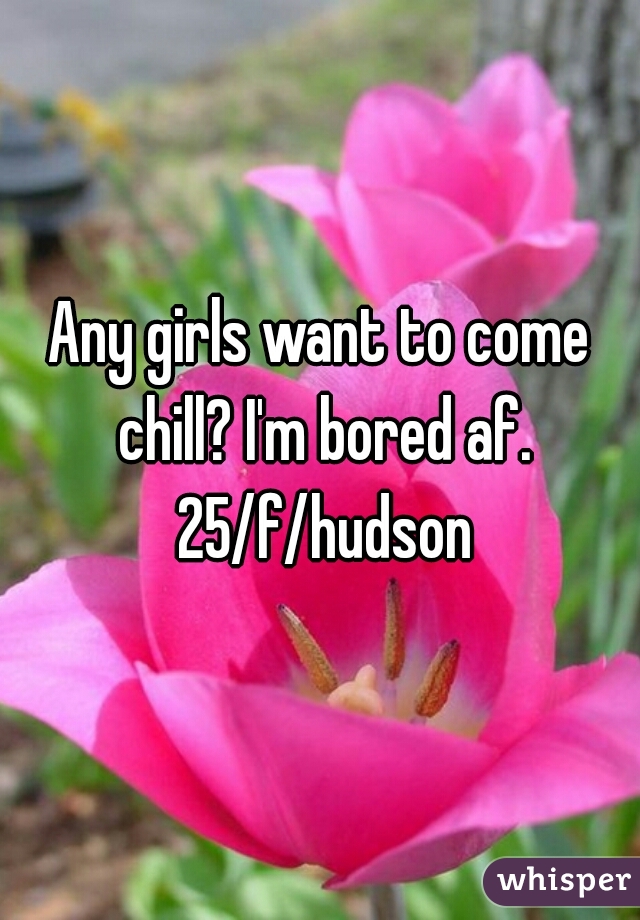 Any girls want to come chill? I'm bored af. 25/f/hudson