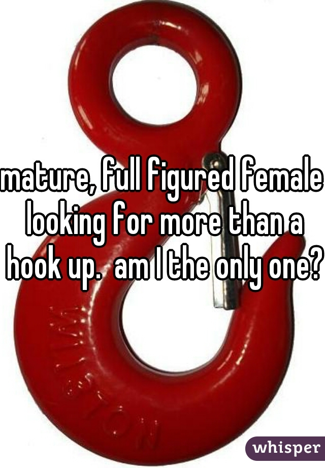 mature, full figured female looking for more than a hook up.  am I the only one?