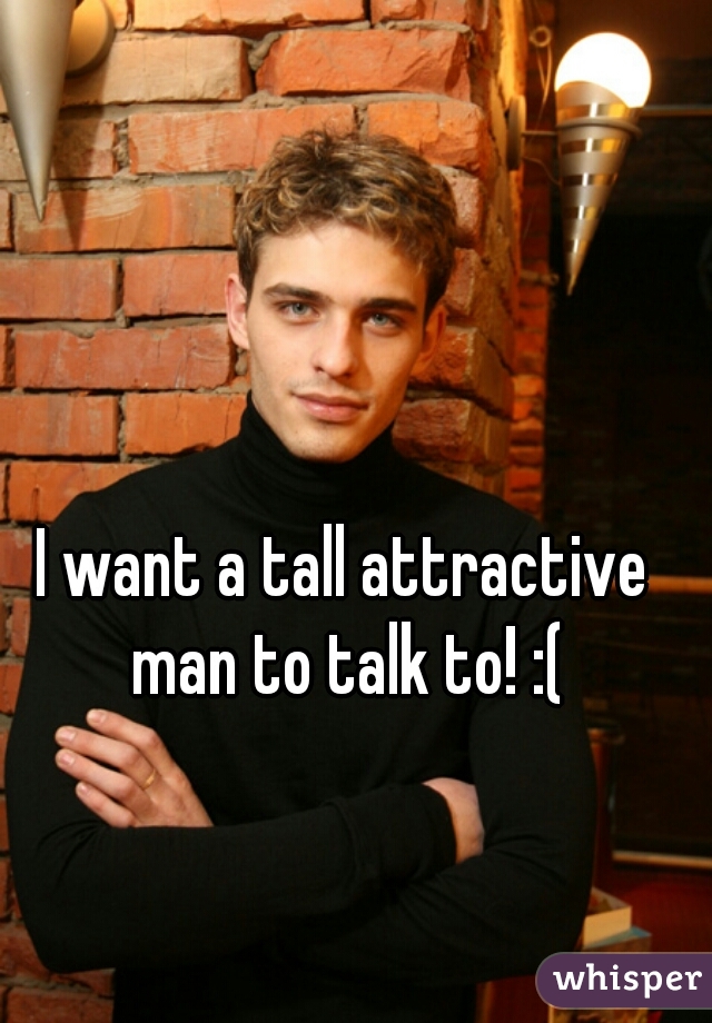 I want a tall attractive man to talk to! :(