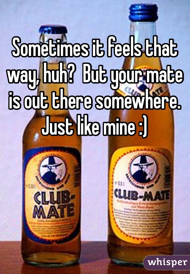 Sometimes it feels that way, huh?  But your mate is out there somewhere.  Just like mine :)