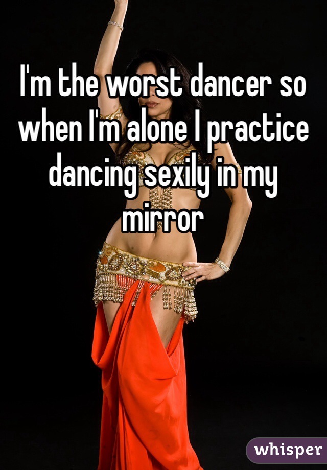 I'm the worst dancer so when I'm alone I practice dancing sexily in my mirror 