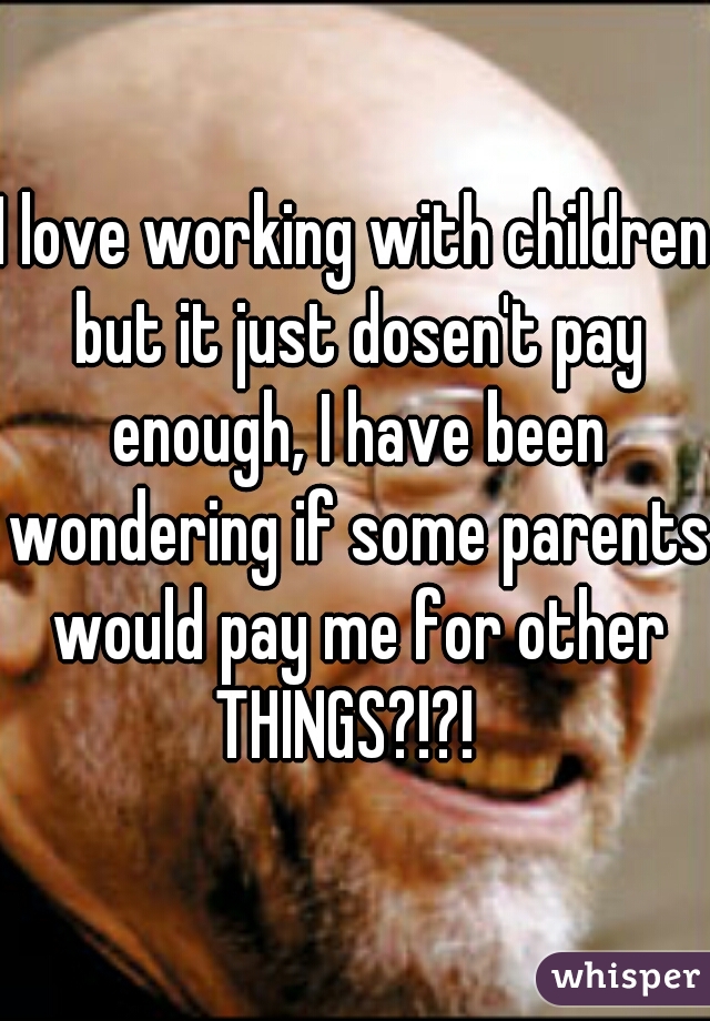 I love working with children but it just dosen't pay enough, I have been wondering if some parents would pay me for other THINGS?!?!  