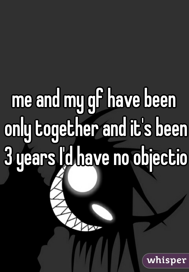 me and my gf have been only together and it's been 3 years I'd have no objection