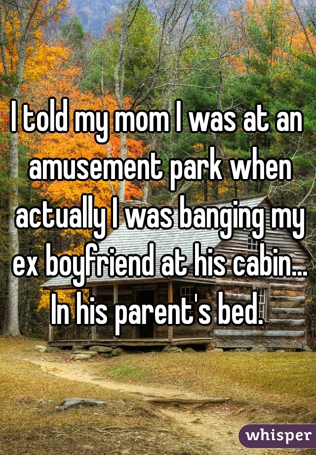 I told my mom I was at an amusement park when actually I was banging my ex boyfriend at his cabin... In his parent's bed. 