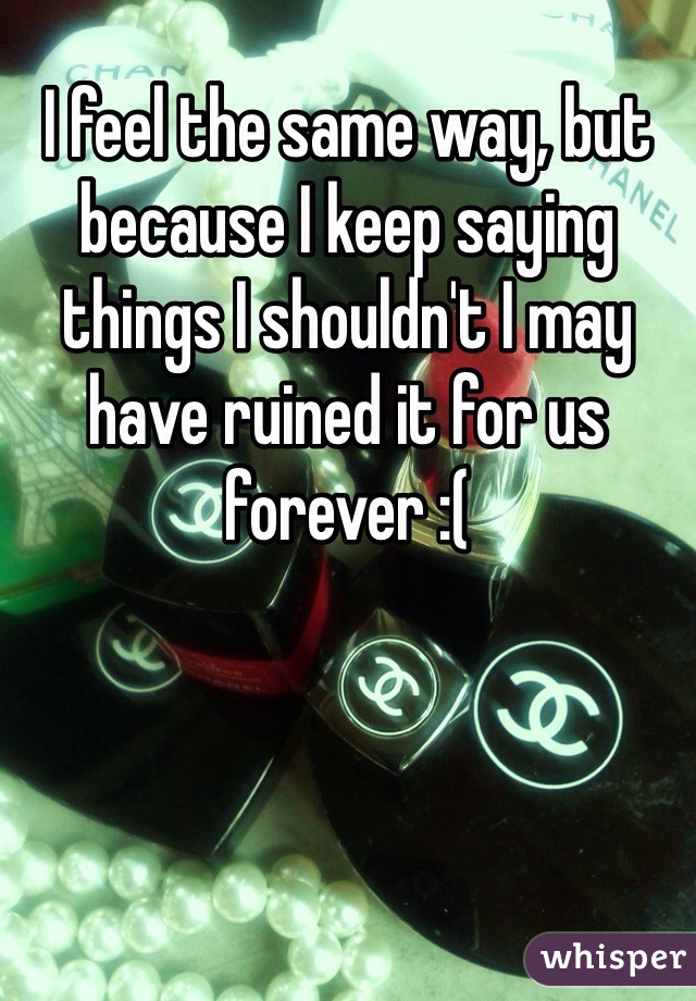 I feel the same way, but because I keep saying things I shouldn't I may have ruined it for us forever :(