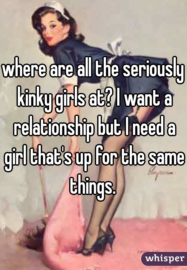 where are all the seriously kinky girls at? I want a relationship but I need a girl that's up for the same things. 