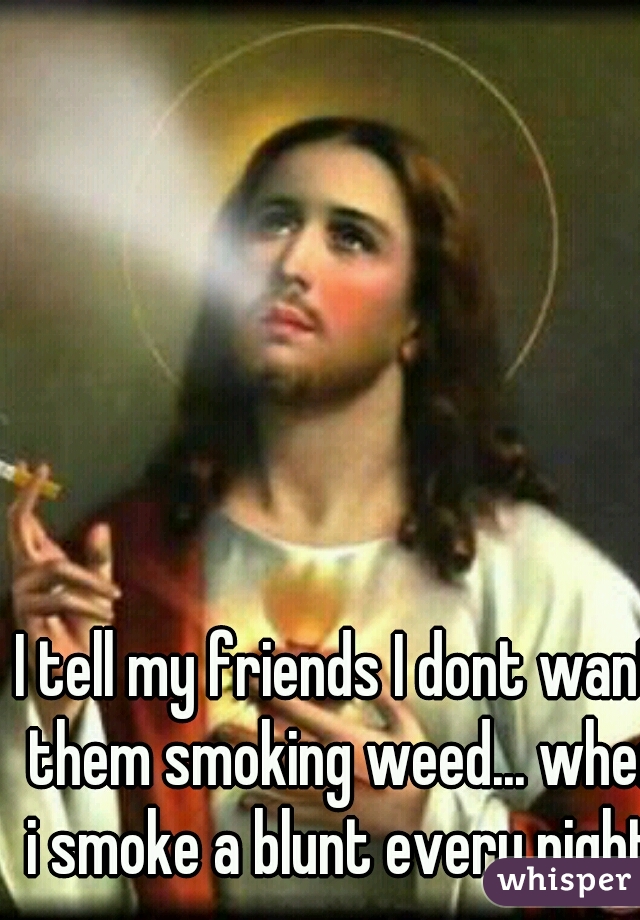 I tell my friends I dont want them smoking weed... when i smoke a blunt every night.