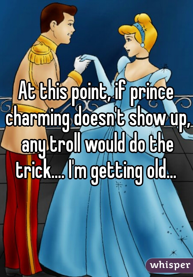 At this point, if prince charming doesn't show up, any troll would do the trick.... I'm getting old... 