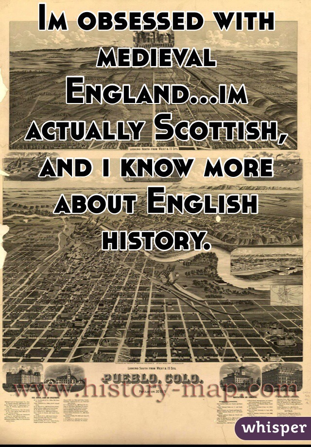 Im obsessed with medieval England...im actually Scottish, and i know more about English history.
 