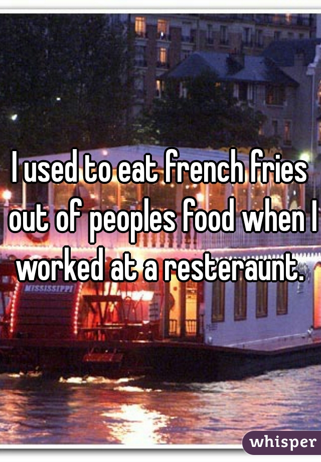 I used to eat french fries out of peoples food when I worked at a resteraunt. 