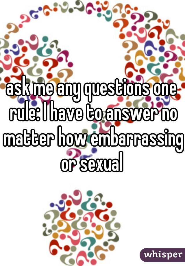 ask me any questions one rule: I have to answer no matter how embarrassing or sexual 