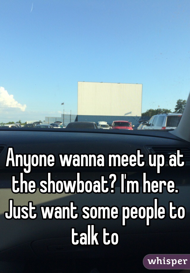 Anyone wanna meet up at the showboat? I'm here. Just want some people to talk to 