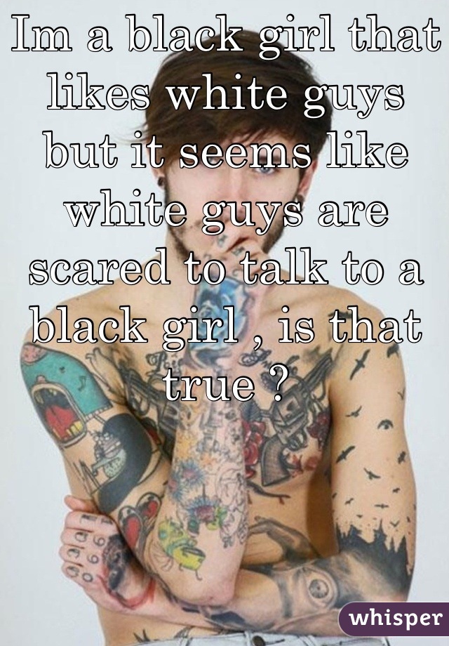 Im a black girl that likes white guys but it seems like white guys are scared to talk to a black girl , is that true ?
