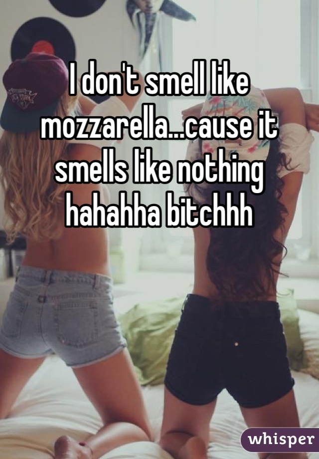 I don't smell like mozzarella...cause it smells like nothing hahahha bitchhh 