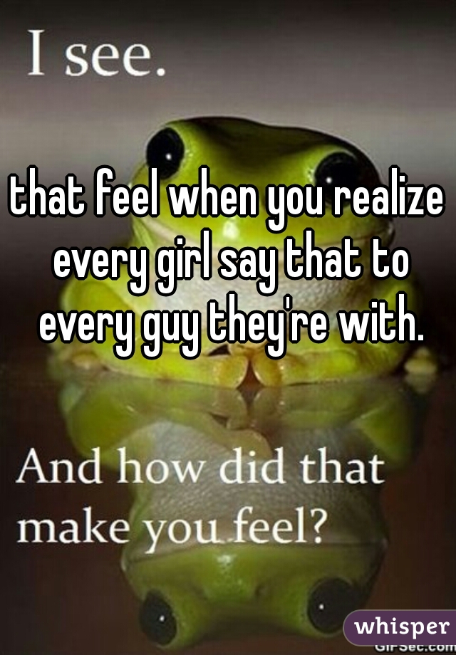 that feel when you realize every girl say that to every guy they're with.