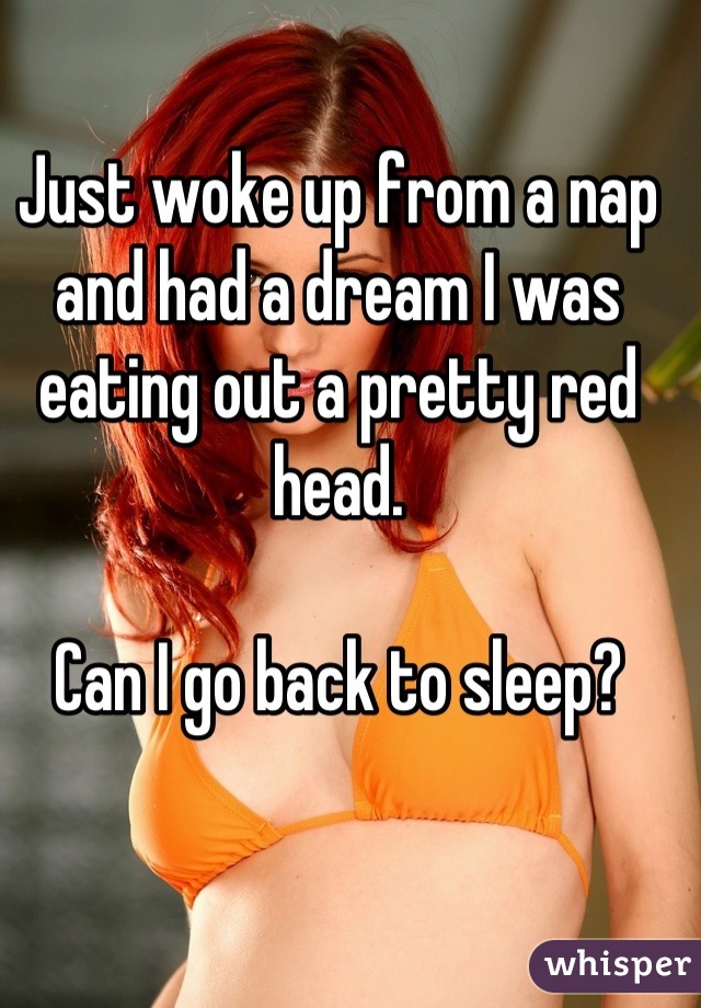 Just woke up from a nap and had a dream I was eating out a pretty red head. 

Can I go back to sleep?