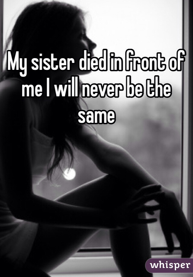 My sister died in front of me I will never be the same
