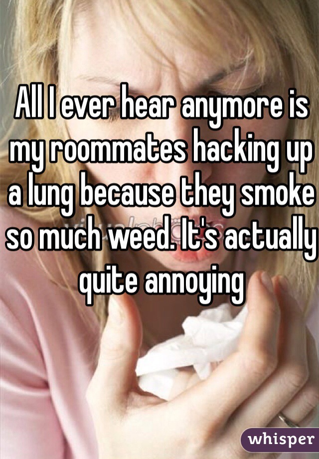 All I ever hear anymore is my roommates hacking up a lung because they smoke so much weed. It's actually quite annoying