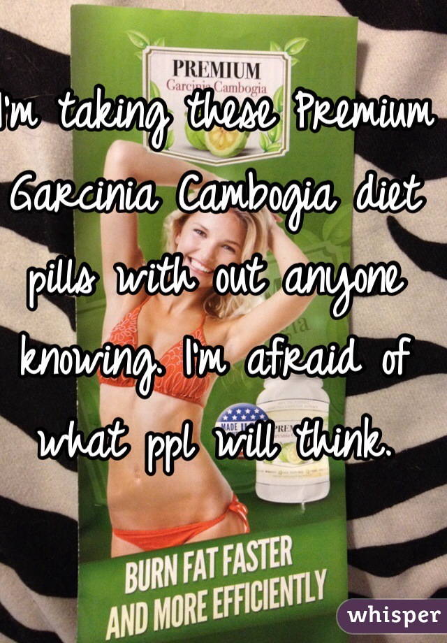 I'm taking these Premium Garcinia Cambogia diet pills with out anyone knowing. I'm afraid of what ppl will think.