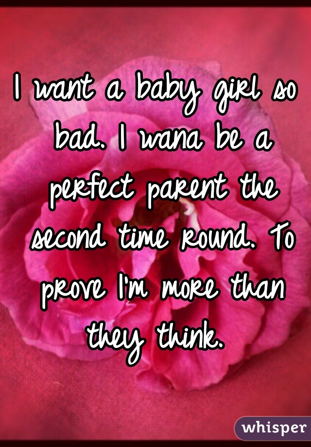 I want a baby girl so bad. I wana be a perfect parent the second time round. To prove I'm more than they think. 