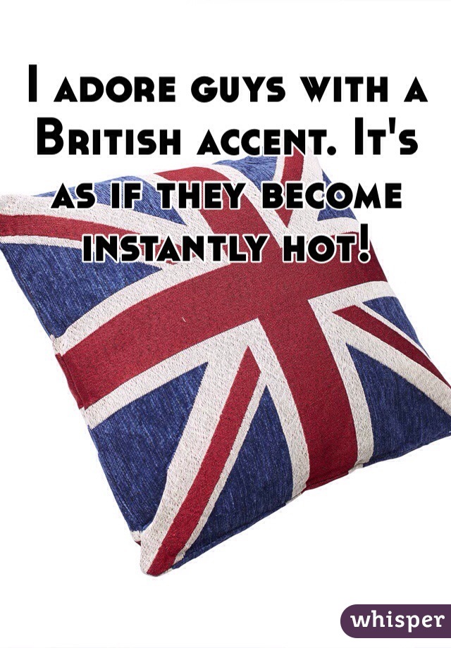 I adore guys with a British accent. It's as if they become instantly hot!