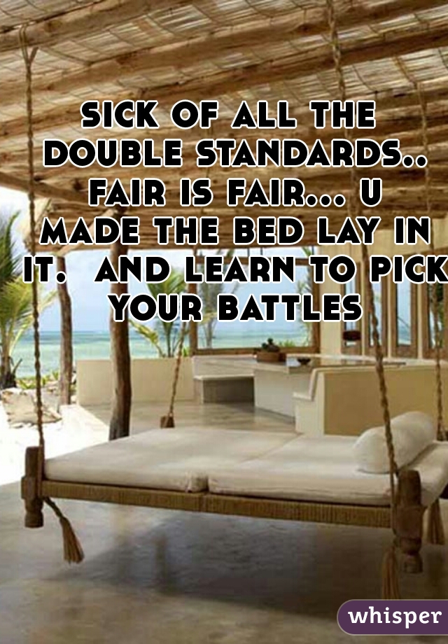 sick of all the double standards.. fair is fair... u made the bed lay in it.  and learn to pick your battles